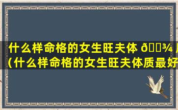 什么样命格的女生旺夫体 🌾 质（什么样命格的女生旺夫体质最好）